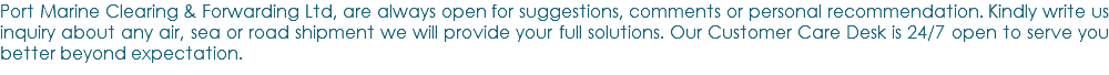 Port Marine Clearing & Forwarding Ltd, are always open for suggestions, comments or personal recommendation. Kindly write us inquiry about any air, sea or road shipment we will provide your full solutions. Our Customer Care Desk is 24/7 open to serve you better beyond expectation.