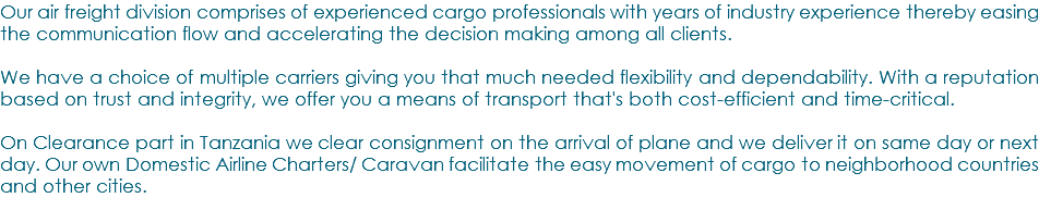 Our air freight division comprises of experienced cargo professionals with years of industry experience thereby easing the communication flow and accelerating the decision making among all clients. We have a choice of multiple carriers giving you that much needed flexibility and dependability. With a reputation based on trust and integrity, we offer you a means of transport that's both cost-efficient and time-critical. On Clearance part in Tanzania we clear consignment on the arrival of plane and we deliver it on same day or next day. Our own Domestic Airline Charters/ Caravan facilitate the easy movement of cargo to neighborhood countries and other cities.